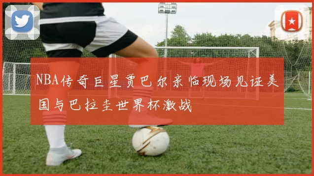 NBA传奇巨星贾巴尔亲临现场见证美国与巴拉圭世界杯激战