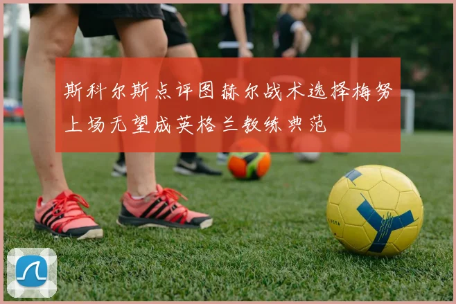 斯科尔斯点评图赫尔战术选择梅努上场无望成英格兰教练典范