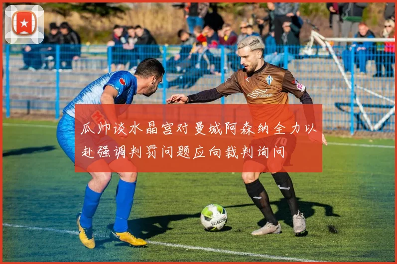 瓜帅谈水晶宫对曼城阿森纳全力以赴强调判罚问题应向裁判询问