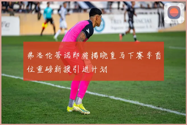 弗洛伦蒂诺即将揭晓皇马下赛季首位重磅新援引进计划
