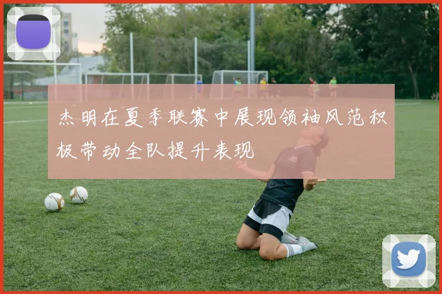 杰明在夏季联赛中展现领袖风范积极带动全队提升表现