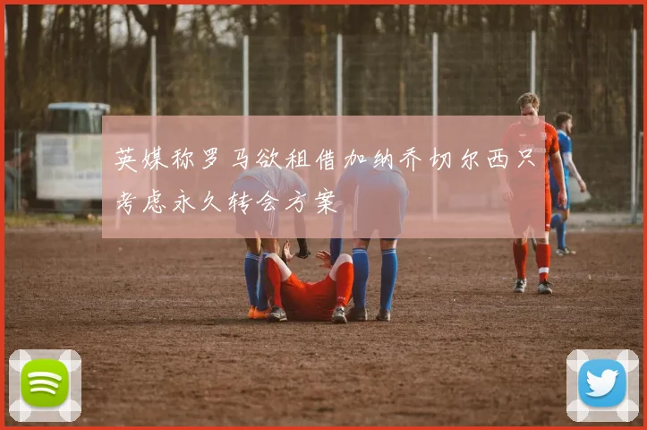 英媒称罗马欲租借加纳乔切尔西只考虑永久转会方案
