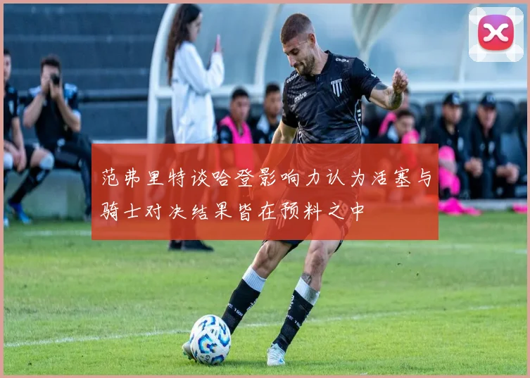 范弗里特谈哈登影响力认为活塞与骑士对决结果皆在预料之中