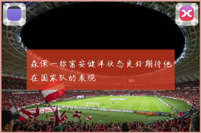 森保一称富安健洋状态良好期待他在国家队的表现