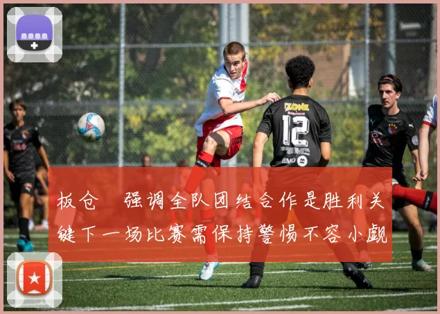 板仓滉强调全队团结合作是胜利关键下一场比赛需保持警惕不容小觑