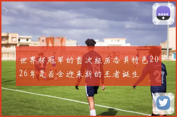 世界杯冠军的首次经历各具特色2026年是否会迎来新的王者诞生