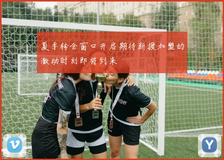 夏季转会窗口开启期待新援加盟的激动时刻即将到来